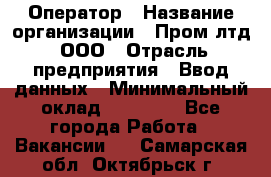 Оператор › Название организации ­ Пром лтд, ООО › Отрасль предприятия ­ Ввод данных › Минимальный оклад ­ 23 000 - Все города Работа » Вакансии   . Самарская обл.,Октябрьск г.